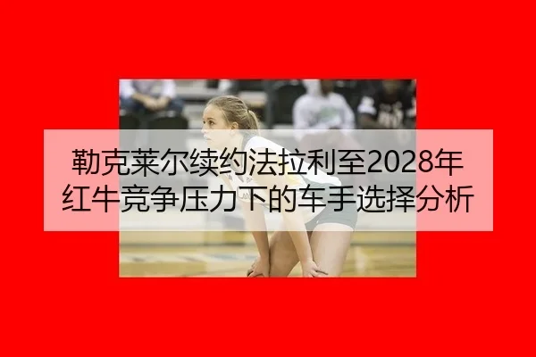 勒克莱尔续约法拉利至2028年 红牛竞争压力下的车手选择分析